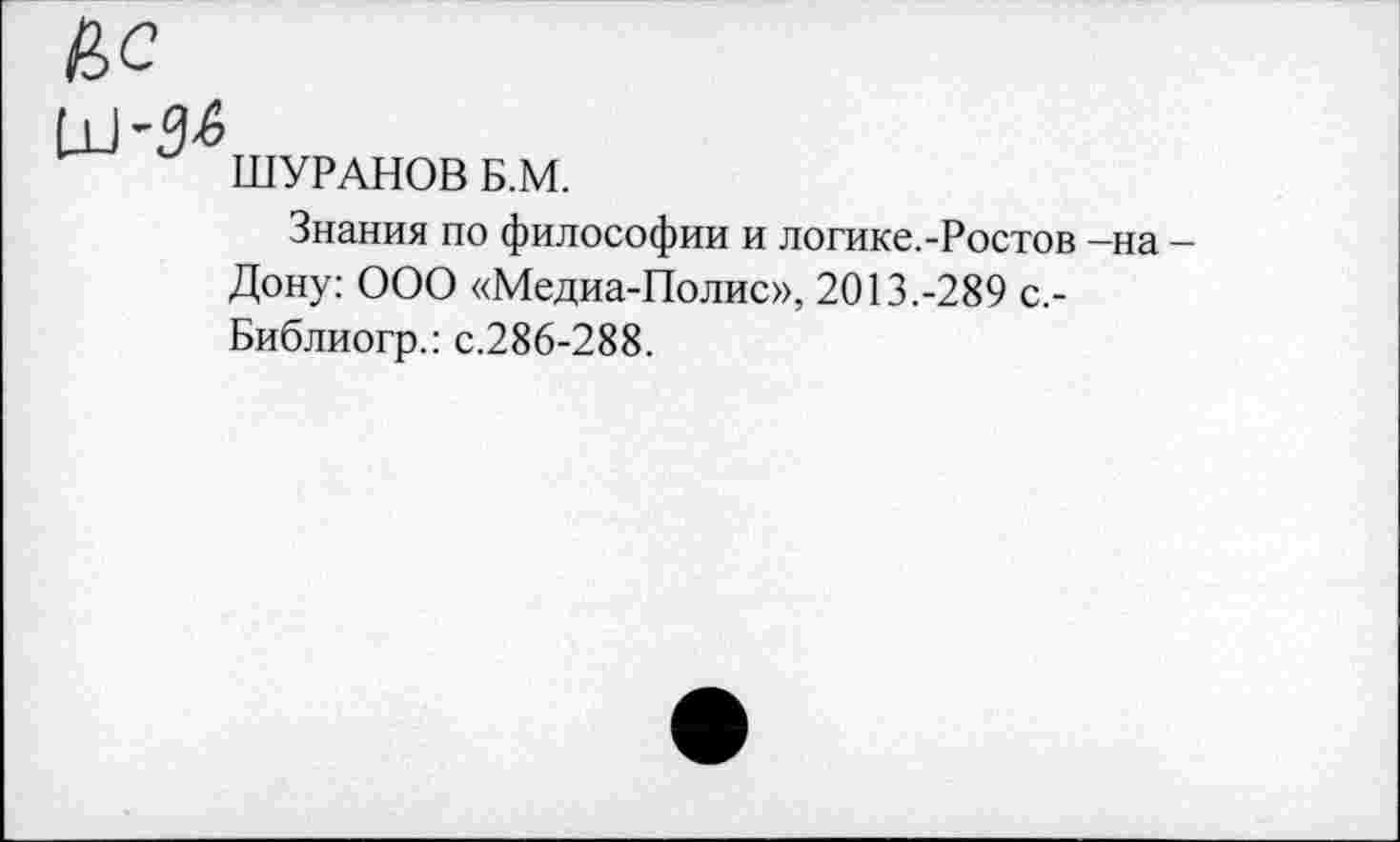 ﻿ШУРАНОВ Б.М.
Знания по философии и логике.-Ростов —на — Дону: ООО «Медиа-Полис», 2013.-289 с,-Библиогр.: с.286-288.